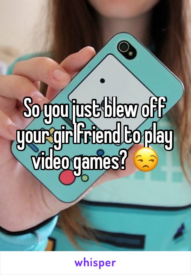 So you just blew off your girlfriend to play video games? 😒
