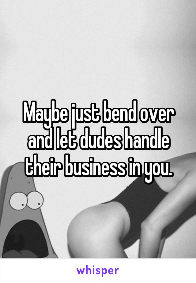 Maybe just bend over and let dudes handle their business in you.
