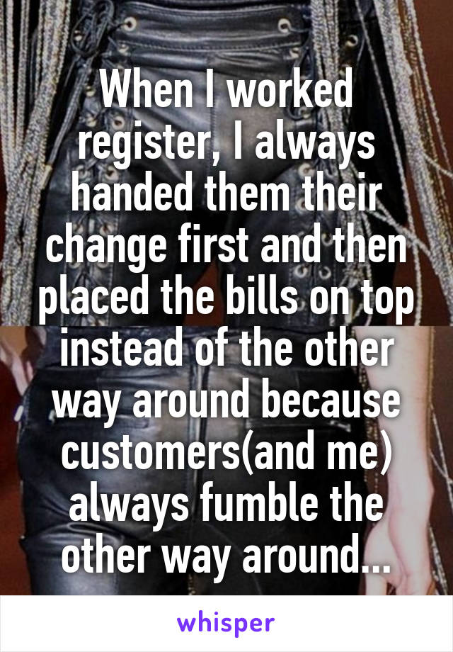 When I worked register, I always handed them their change first and then placed the bills on top instead of the other way around because customers(and me) always fumble the other way around...