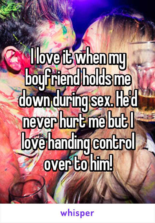 I love it when my boyfriend holds me down during sex. He'd never hurt me but I love handing control over to him!