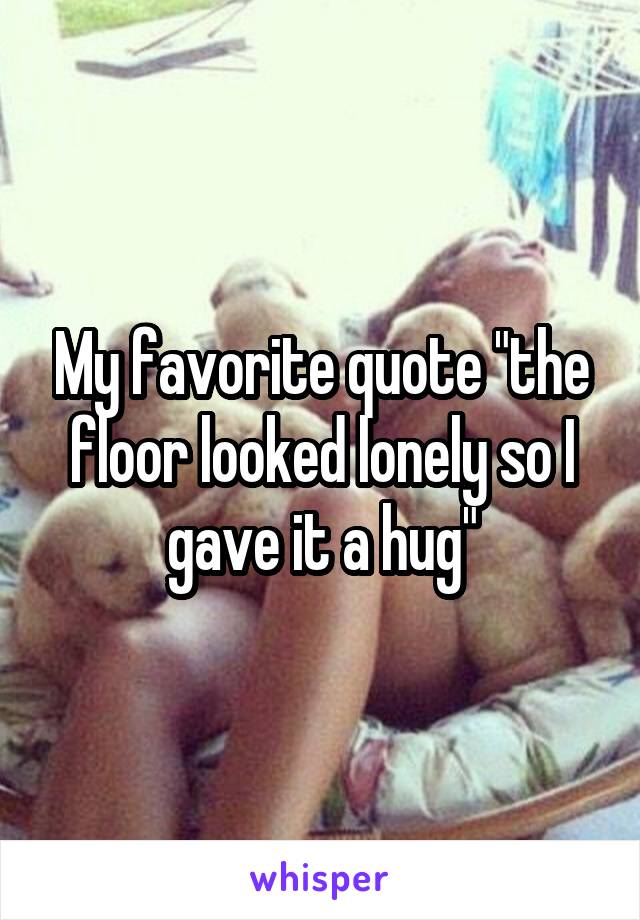 My favorite quote "the floor looked lonely so I gave it a hug"
