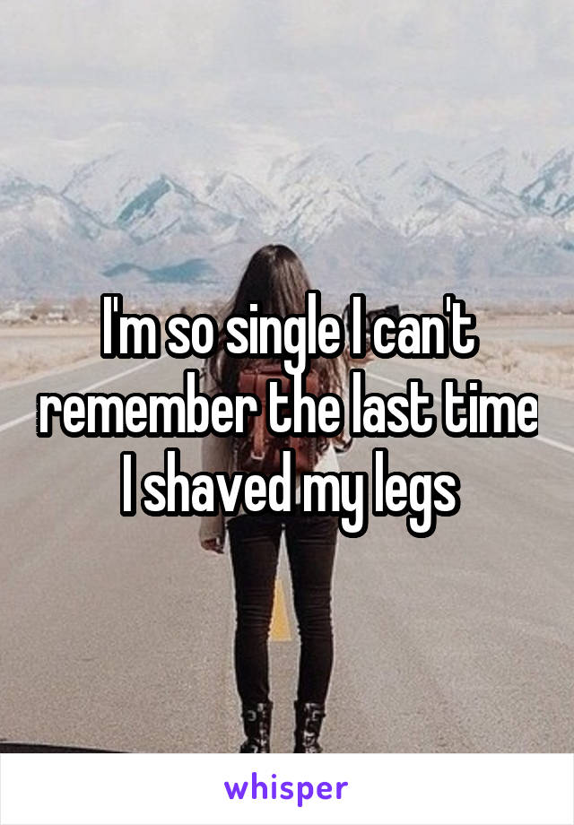 I'm so single I can't remember the last time I shaved my legs