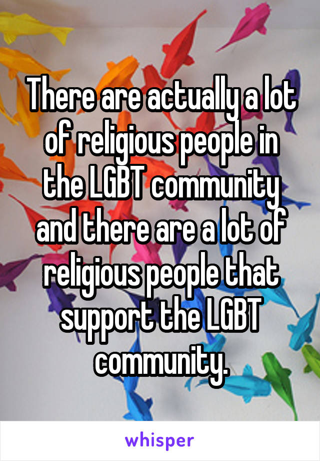 There are actually a lot of religious people in the LGBT community and there are a lot of religious people that support the LGBT community.