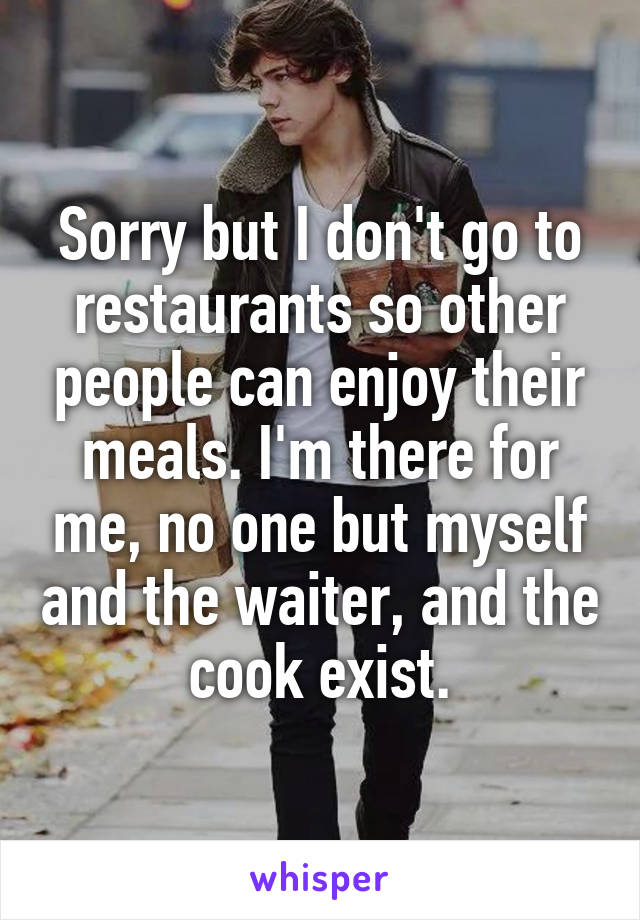 Sorry but I don't go to restaurants so other people can enjoy their meals. I'm there for me, no one but myself and the waiter, and the cook exist.