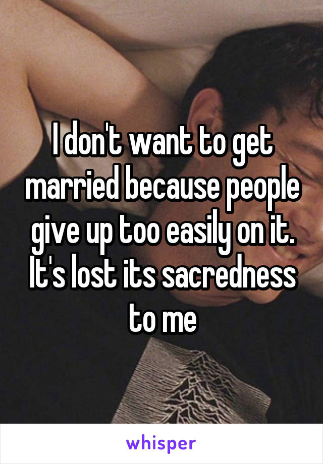 I don't want to get married because people give up too easily on it. It's lost its sacredness to me