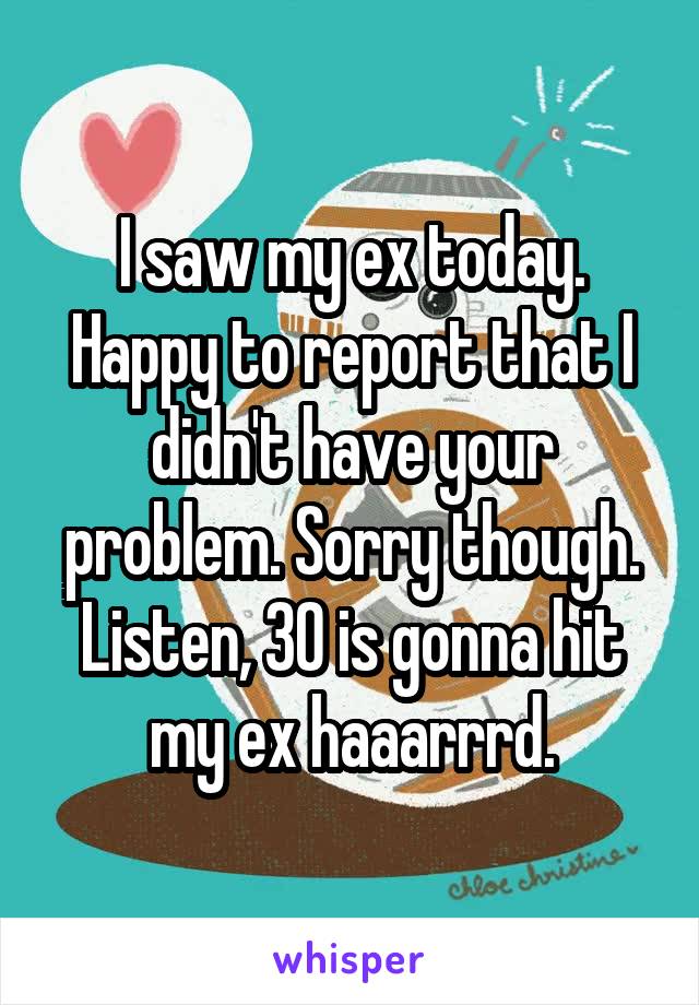 I saw my ex today. Happy to report that I didn't have your problem. Sorry though. Listen, 30 is gonna hit my ex haaarrrd.
