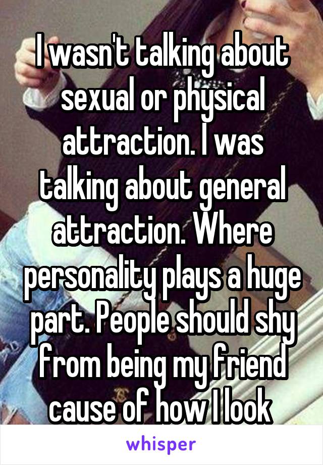 I wasn't talking about sexual or physical attraction. I was talking about general attraction. Where personality plays a huge part. People should shy from being my friend cause of how I look 