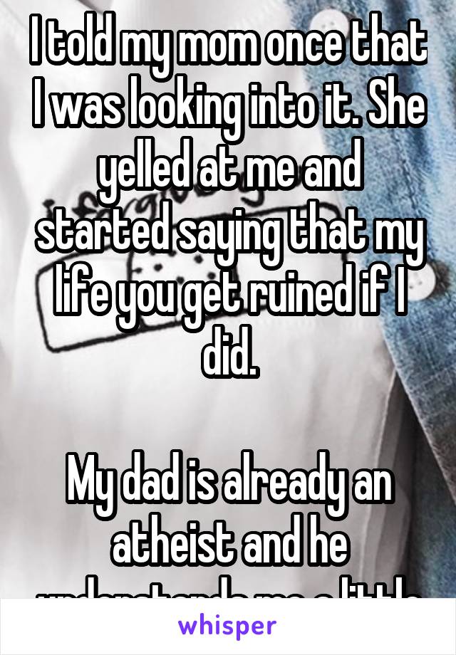 I told my mom once that I was looking into it. She yelled at me and started saying that my life you get ruined if I did.

My dad is already an atheist and he understands me a little