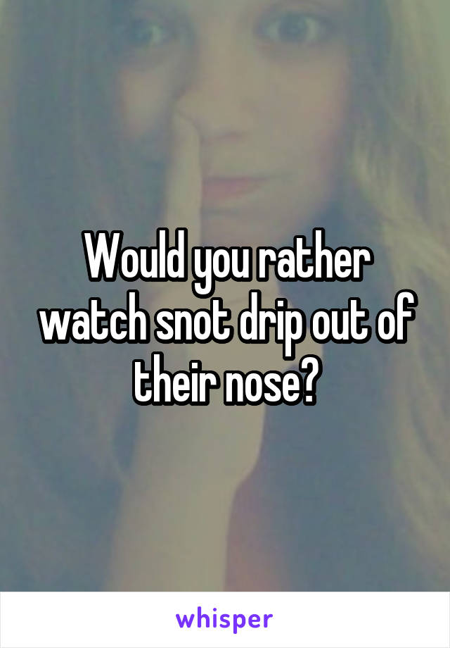 Would you rather watch snot drip out of their nose?