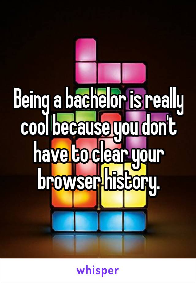 Being a bachelor is really cool because you don't have to clear your browser history.