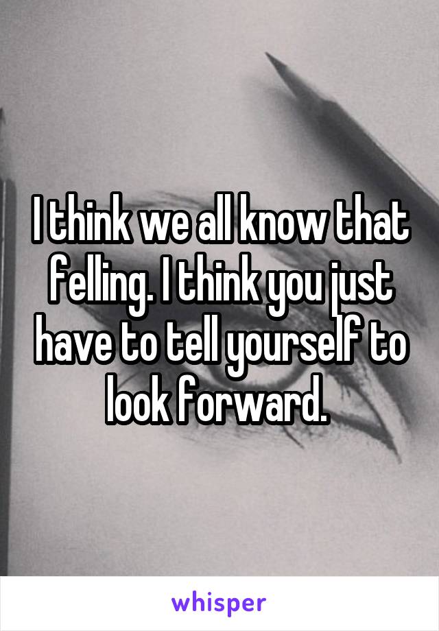 I think we all know that felling. I think you just have to tell yourself to look forward. 