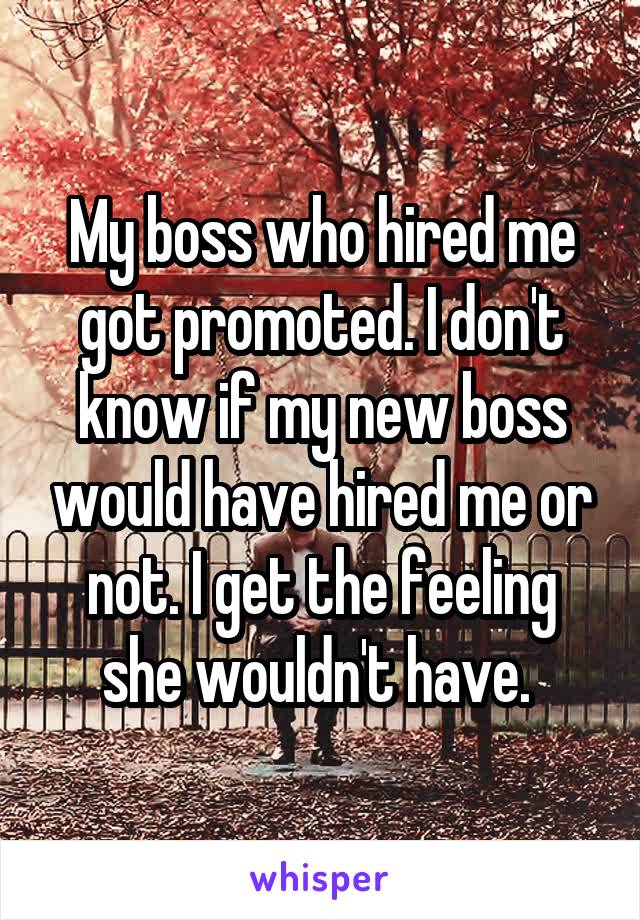 My boss who hired me got promoted. I don't know if my new boss would have hired me or not. I get the feeling she wouldn't have. 