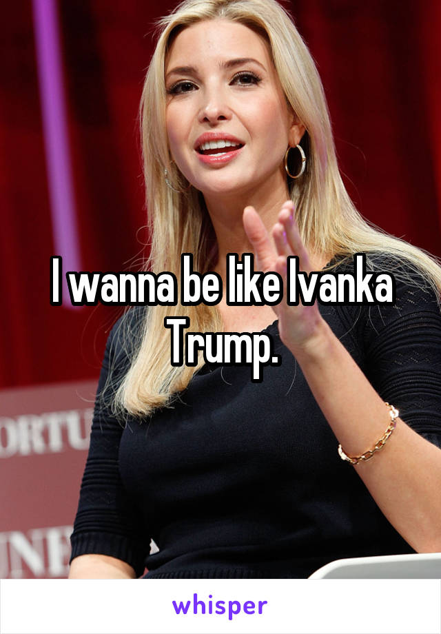 I wanna be like Ivanka Trump.