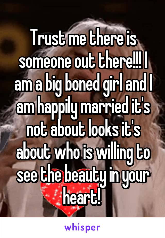 Trust me there is someone out there!!! I am a big boned girl and I am happily married it's not about looks it's about who is willing to see the beauty in your heart! 