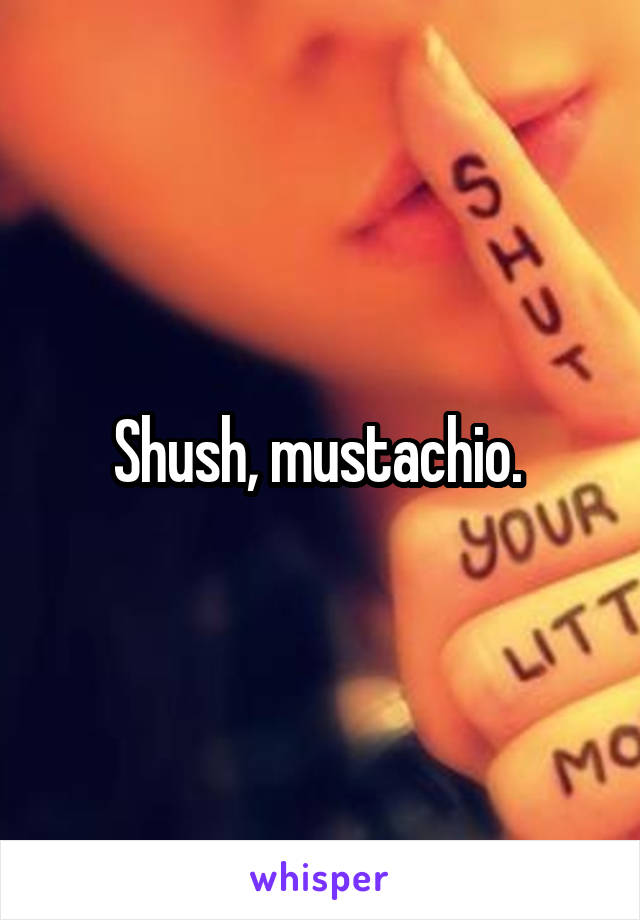 Shush, mustachio. 