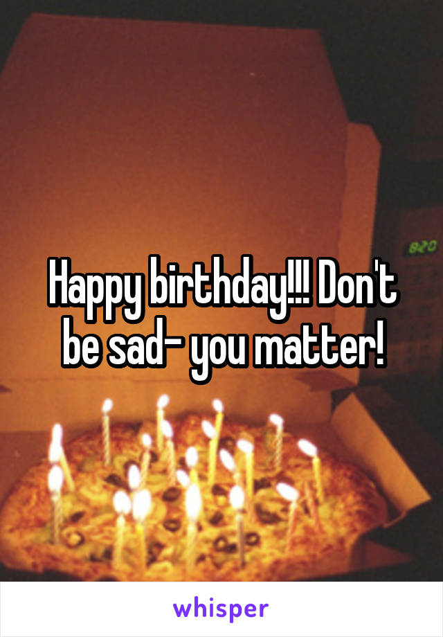 Happy birthday!!! Don't be sad- you matter!