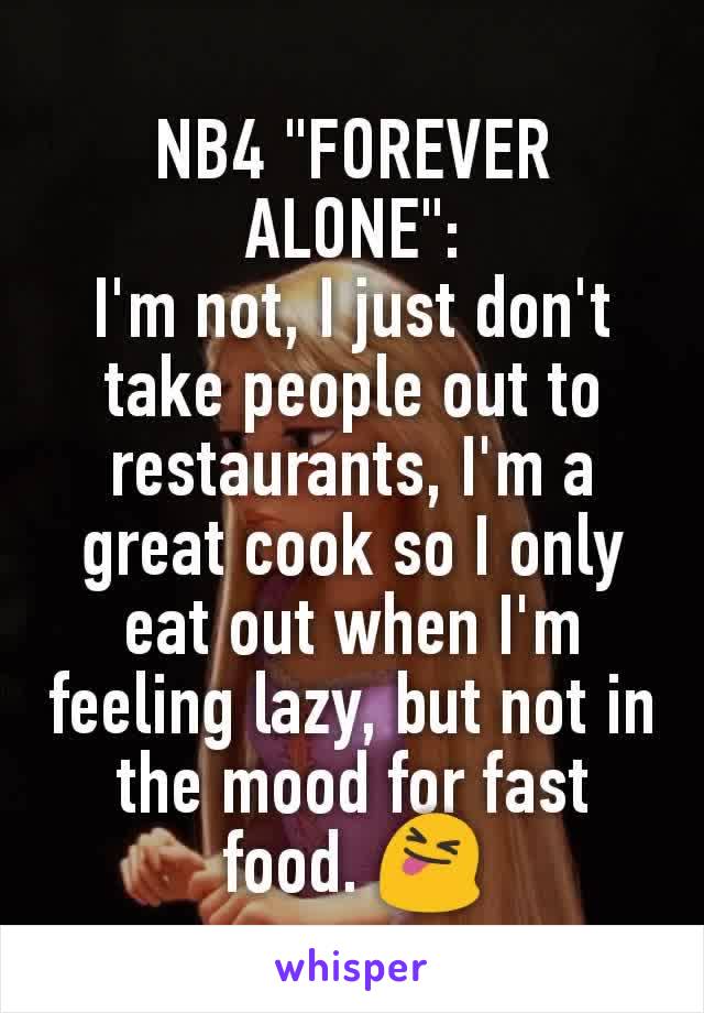 NB4 "FOREVER ALONE":
I'm not, I just don't take people out to restaurants, I'm a great cook so I only eat out when I'm feeling lazy, but not in the mood for fast food. 😝