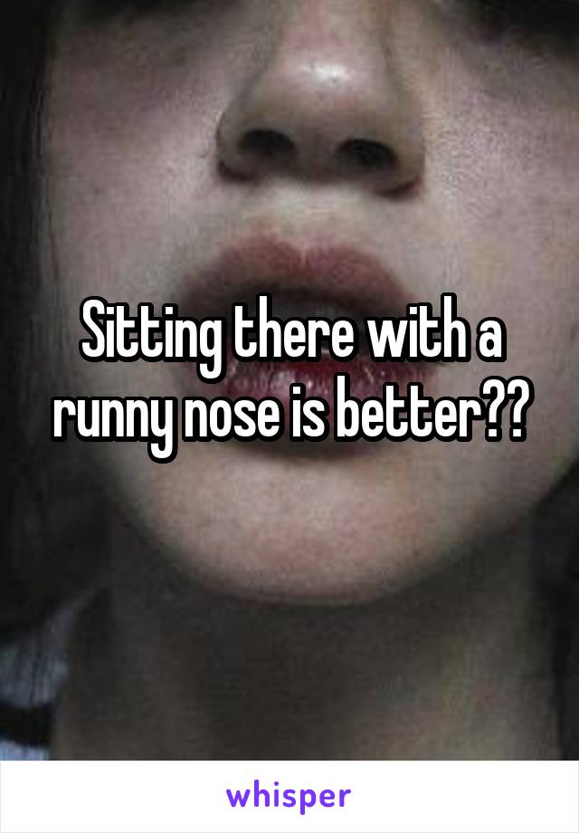 Sitting there with a runny nose is better??
