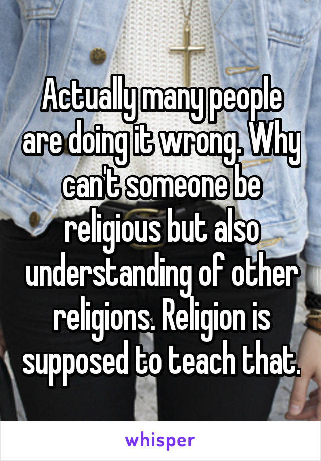 Actually many people are doing it wrong. Why can't someone be religious but also understanding of other religions. Religion is supposed to teach that.