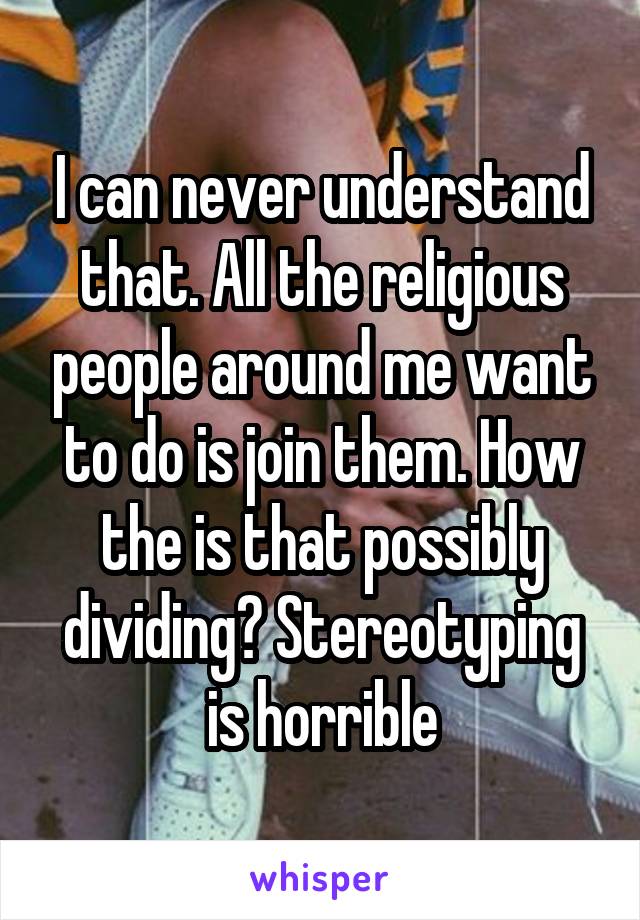 I can never understand that. All the religious people around me want to do is join them. How the is that possibly dividing? Stereotyping is horrible