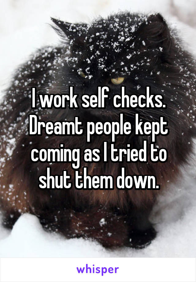 I work self checks. Dreamt people kept coming as I tried to shut them down.