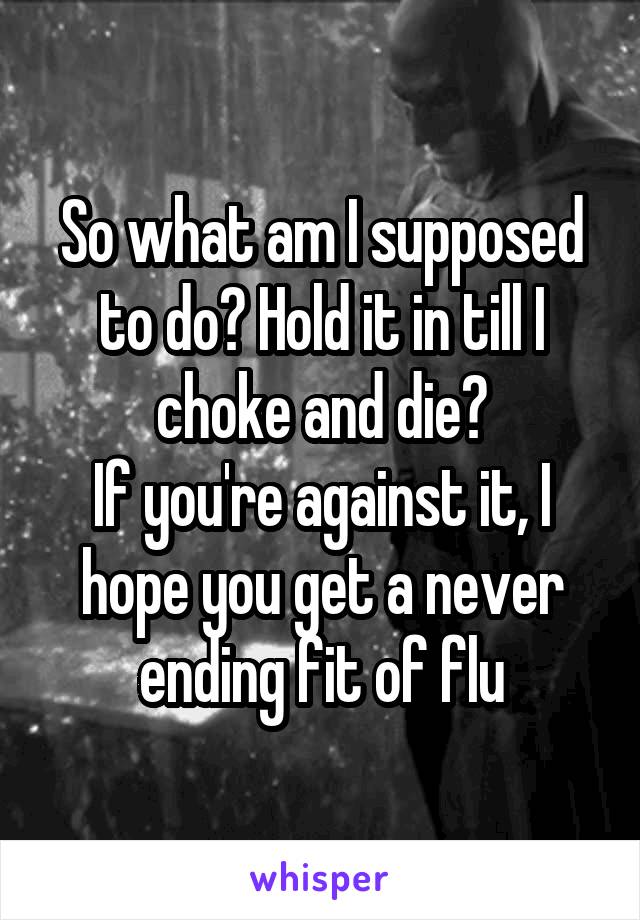 So what am I supposed to do? Hold it in till I choke and die?
If you're against it, I hope you get a never ending fit of flu