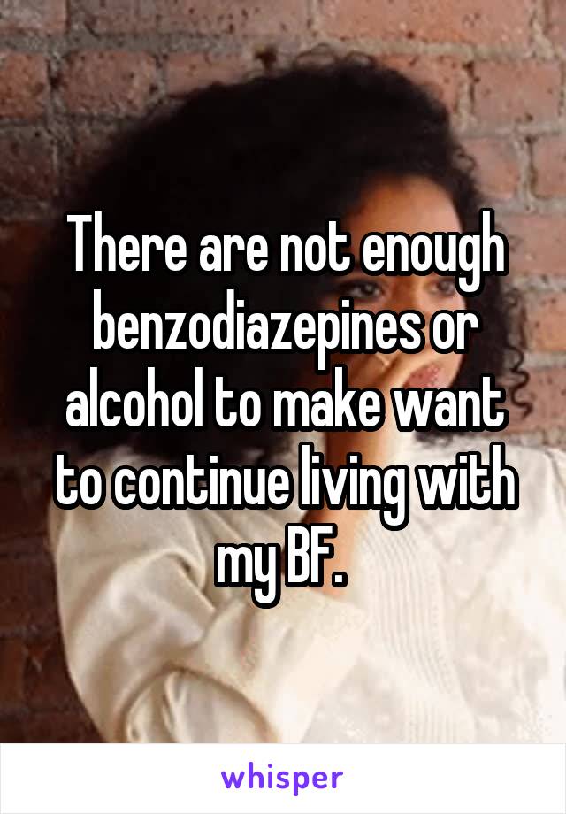 There are not enough benzodiazepines or alcohol to make want to continue living with my BF. 