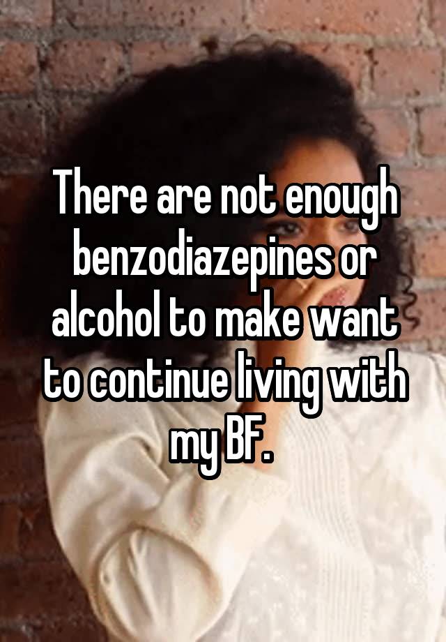 There are not enough benzodiazepines or alcohol to make want to continue living with my BF. 