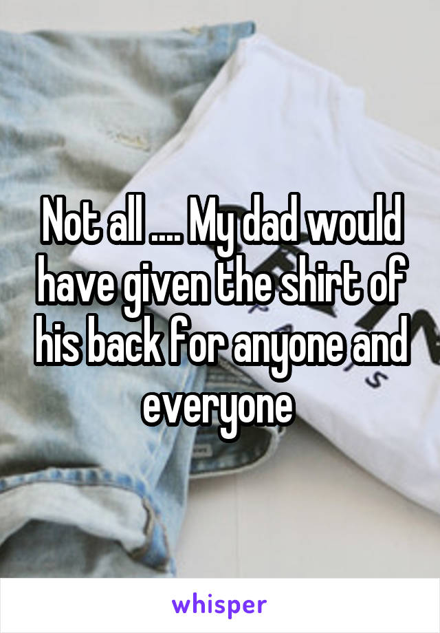 Not all .... My dad would have given the shirt of his back for anyone and everyone 