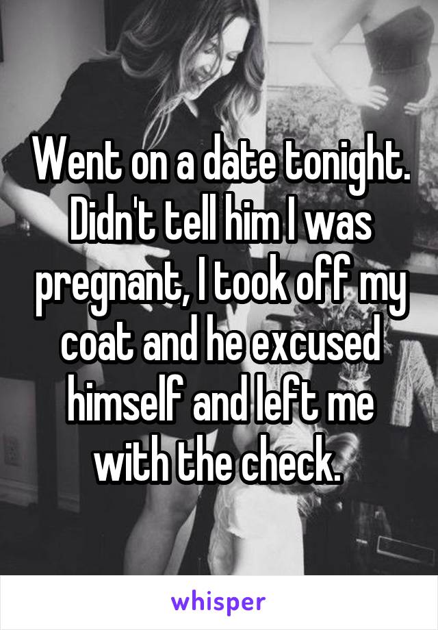 Went on a date tonight. Didn't tell him I was pregnant, I took off my coat and he excused himself and left me with the check. 