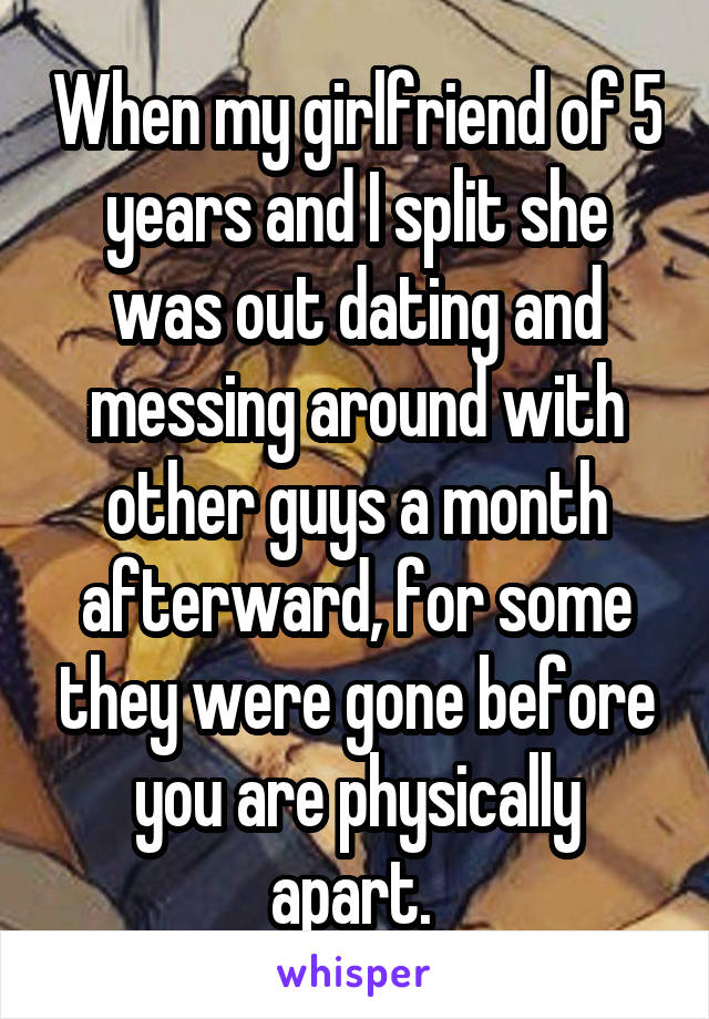 When my girlfriend of 5 years and I split she was out dating and messing around with other guys a month afterward, for some they were gone before you are physically apart. 