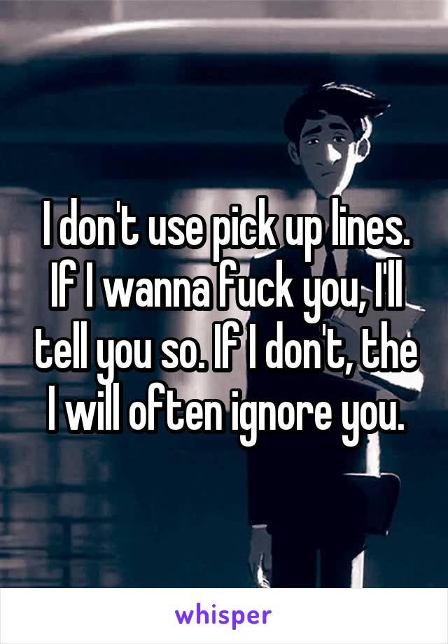 I don't use pick up lines. If I wanna fuck you, I'll tell you so. If I don't, the I will often ignore you.