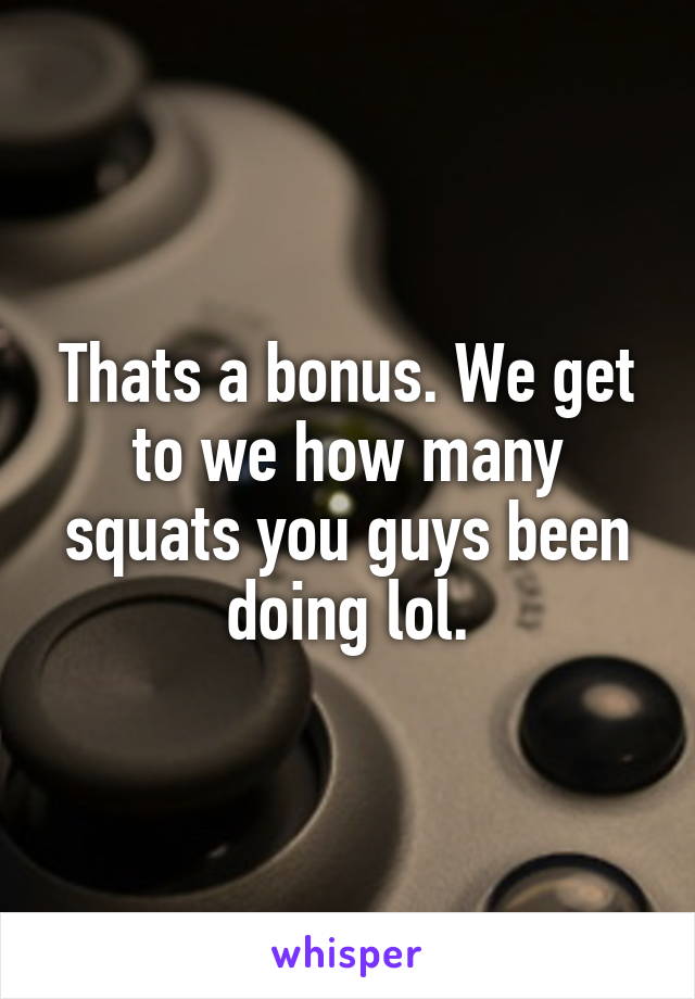 Thats a bonus. We get to we how many squats you guys been doing lol.