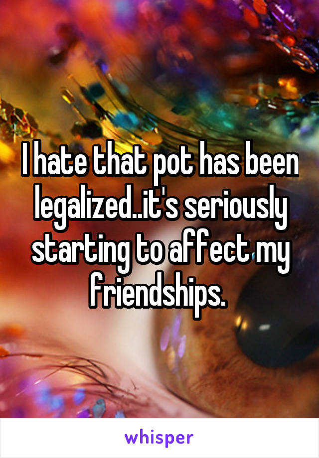 I hate that pot has been legalized..it's seriously starting to affect my friendships. 