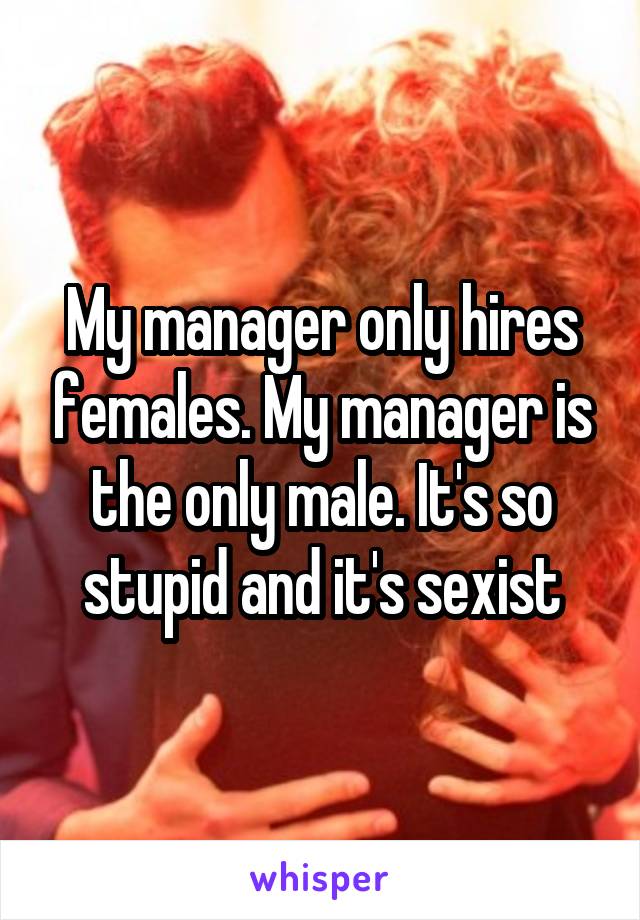 My manager only hires females. My manager is the only male. It's so stupid and it's sexist