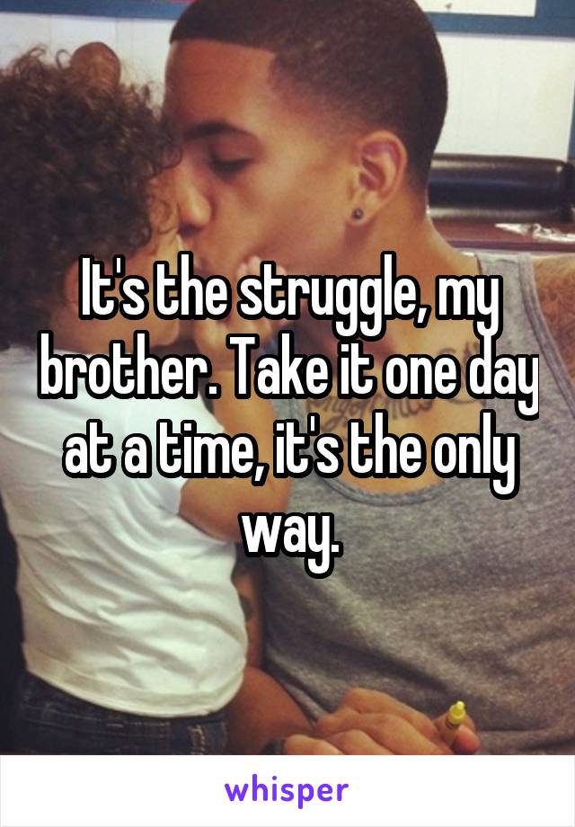 It's the struggle, my brother. Take it one day at a time, it's the only way.