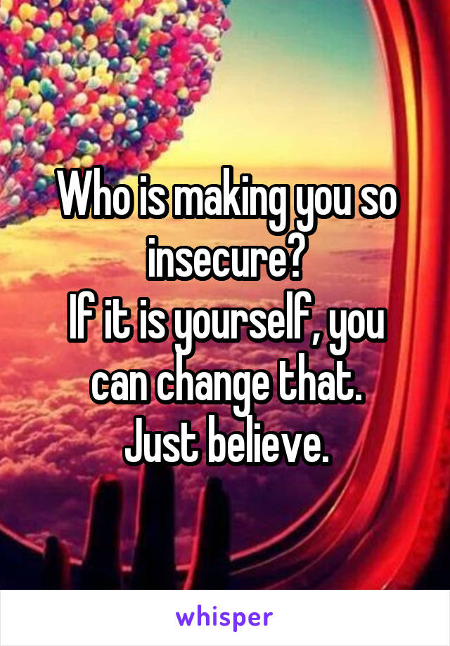 Who is making you so insecure?
If it is yourself, you can change that.
Just believe.