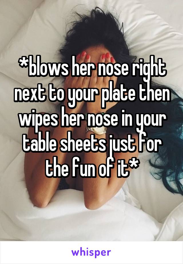 *blows her nose right next to your plate then wipes her nose in your table sheets just for the fun of it*
