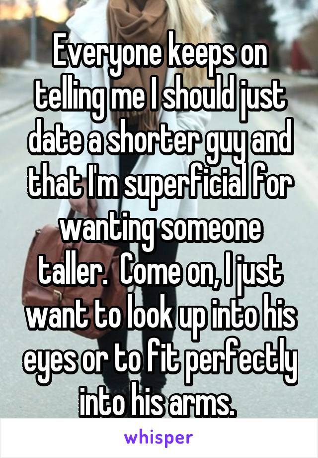 Everyone keeps on telling me I should just date a shorter guy and that I'm superficial for wanting someone taller.  Come on, I just want to look up into his eyes or to fit perfectly into his arms. 