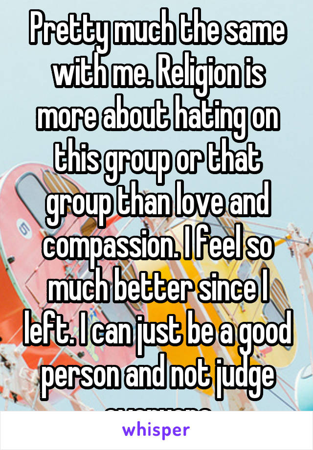 Pretty much the same with me. Religion is more about hating on this group or that group than love and compassion. I feel so much better since I left. I can just be a good person and not judge everyone