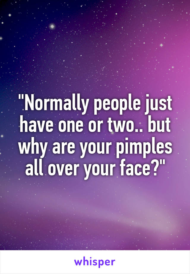 "Normally people just have one or two.. but why are your pimples all over your face?"