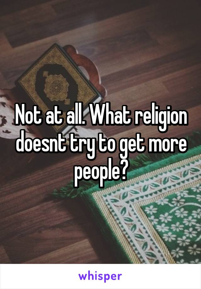 Not at all. What religion doesnt try to get more people?