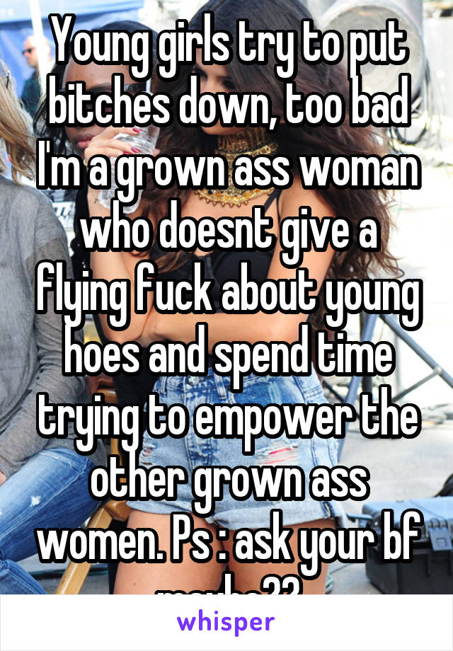 Young girls try to put bitches down, too bad I'm a grown ass woman who doesnt give a flying fuck about young hoes and spend time trying to empower the other grown ass women. Ps : ask your bf maybe??