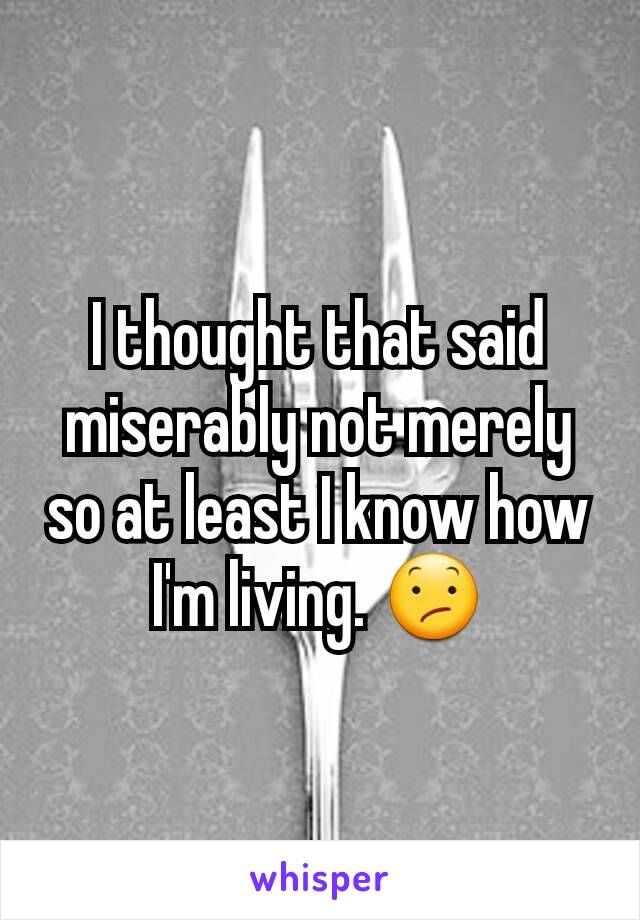 I thought that said miserably not merely so at least I know how I'm living. 😕