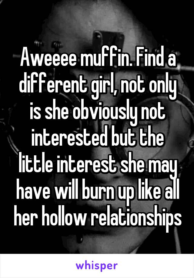 Aweeee muffin. Find a different girl, not only is she obviously not interested but the little interest she may have will burn up like all her hollow relationships