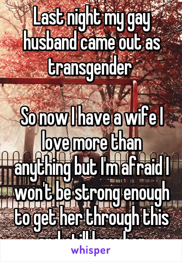 Last night my gay husband came out as transgender 

So now I have a wife I love more than anything but I'm afraid I won't be strong enough to get her through this and still love her