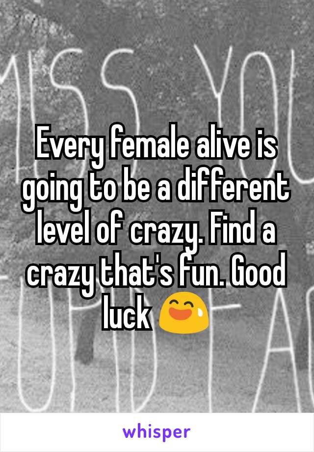 Every female alive is going to be a different level of crazy. Find a crazy that's fun. Good luck 😅