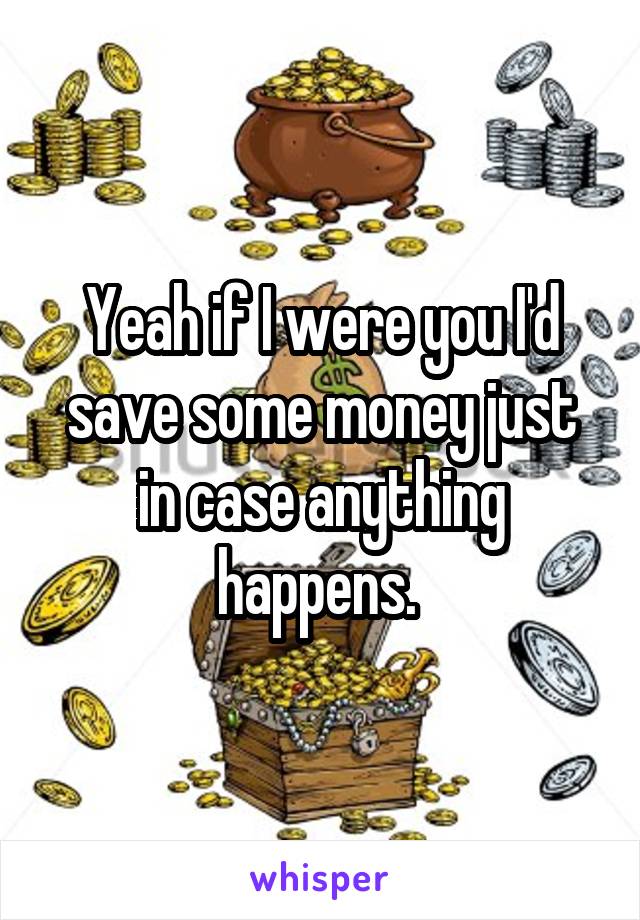 Yeah if I were you I'd save some money just in case anything happens. 