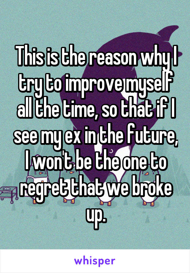 This is the reason why I try to improve myself all the time, so that if I see my ex in the future, I won't be the one to regret that we broke up.