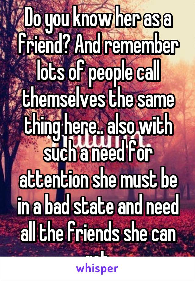 Do you know her as a friend? And remember lots of people call themselves the same thing here.. also with such a need for attention she must be in a bad state and need all the friends she can get.